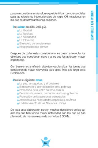 MANUALDELESTUDIANTE
67
pasan a considerar unos valores que identifican como esenciales
para las relaciones internacionales del siglo XXI, relaciones en
las que se desarrollarán esas acciones.
Esos valores son (ONU, 2000, p.2):
	 La libertad
	 La igualdad
	 La solidaridad
	 La tolerancia
	 El respeto de la naturaleza
	 Responsabilidad común
Después de todas estas consideraciones pasan a formular los
objetivos que consideran clave y a los que les atribuyen mayor
importancia.
Con base en esta reflexión abordan y profundizan los temas que
consideran de mayor relevancia para estos fines a lo largo de la
Declaración.
Abordan los siguientes temas:
	 La paz, la seguridad y el desarme
	 El desarrollo y la erradicación de la pobreza
	 Protección de nuestro entorno común
	 Derechos humanos, democracia y buen gobierno
	 Protección de las personas vulnerables
	 Atención a las necesidades especiales de África
	 Fortalecimiento de las Naciones Unidas
De toda esta elaboración surgen muchas decisiones de las cu-
ales las que han tenido mayor notoriedad son las que se han
planteado de manera resumida como los 8 ODMs.
 