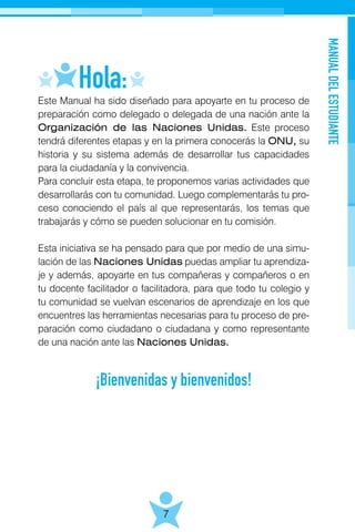 MANUALDELESTUDIANTE
7
Este Manual ha sido diseñado para apoyarte en tu proceso de
preparación como delegado o delegada de una nación ante la
Organización de las Naciones Unidas. Este proceso
tendrá diferentes etapas y en la primera conocerás la ONU, su
historia y su sistema además de desarrollar tus capacidades
para la ciudadanía y la convivencia.
Para concluir esta etapa, te proponemos varias actividades que
desarrollarás con tu comunidad. Luego complementarás tu pro-
ceso conociendo el país al que representarás, los temas que
trabajarás y cómo se pueden solucionar en tu comisión.
Esta iniciativa se ha pensado para que por medio de una simu-
lación de las Naciones Unidas puedas ampliar tu aprendiza-
je y además, apoyarte en tus compañeras y compañeros o en
tu docente facilitador o facilitadora, para que todo tu colegio y
tu comunidad se vuelvan escenarios de aprendizaje en los que
encuentres las herramientas necesarias para tu proceso de pre-
paración como ciudadano o ciudadana y como representante
de una nación ante las Naciones Unidas.
¡Bienvenidas y bienvenidos!
 