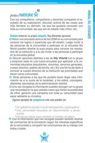 MANUALDELESTUDIANTE
71
Con tus compañeros, compañeras y docentes compartan el re-
sultado de su exploración, discutan acerca de las cosas que
más llamaron su atención, las que les gustaría compartir con
toda su comunidad, las que ven en estado más crítico, etc.
Diseñen entonces su propia campaña. Hay diferentes opciones.
Hacer una encuesta acerca de los ODM en su comunidad para
conocer los logros o ausencias que allí existen. Luego invitar a
las personas de la comunidad a participar en la encuesta My
World pueden diseñar la suya propia para conocer los resulta-
dos de la institución y a la vez invitar a las personas a participar
en la encuesta global.
Discutir opciones distintas a las de My World con tu grupo
y proponer esas en una nueva encuesta que aplicarán a la co-
munidad educativa (estudiantes, docentes, servicios generales,
cuerpo directivo, padres de familia, etc.) Es una forma de darle a
conocer al cuerpo directivo de la institución las prioridades que
tienen como comunidad.
Otras personas a las que les puedes hacer llegar esta infor-
mación es a la Junta de la localidad, a los ediles, concejales,
diferentes secretarías de la administración distrital.
Una vez recogida la información puedes escoger con tu grupo
una necesidad en la que ustedes creen que tienen la posibilidad
de influir, generen una campaña con toda su comunidad para
sacar adelante su iniciativa.
Algunos ejemplos de campaña en este caso pueden ser:
	
Con la información que han recogido pueden también diseñar
las comisiones de la simulación según los intereses específicos
de la comunidad y compartir las conclusiones de su trabajo con
todos y todas.
Un gobierno escolar o local transparente y participativo
Una comunidad educativa sin discriminación y perse-
cución
Iniciativas claras para combatir el cambio climático
 