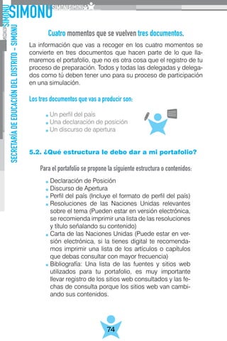 SECRETARÍADEEDUCACIÓNDELDISTRITO-SIMONU
74
La información que vas a recoger en los cuatro momentos se
convierte en tres documentos que hacen parte de lo que lla-
maremos el portafolio, que no es otra cosa que el registro de tu
proceso de preparación. Todos y todas las delegadas y delega-
dos como tú deben tener uno para su proceso de participación
en una simulación.
Los tres documentos que vas a producir son:
	
	 Un perfil del país
	 Una declaración de posición
	 Un discurso de apertura
5.2. ¿Qué estructura le debo dar a mi portafolio?
Para el portafolio se propone la siguiente estructura o contenidos:
Cuatro momentos que se vuelven tres documentos.
Declaración de Posición
Discurso de Apertura
Perfil del país (Incluye el formato de perfil del país)
Resoluciones de las Naciones Unidas relevantes
sobre el tema (Pueden estar en versión electrónica,
se recomienda imprimir una lista de las resoluciones
y título señalando su contenido)
Carta de las Naciones Unidas (Puede estar en ver-
sión electrónica, si la tienes digital te recomenda-
mos imprimir una lista de los artículos o capítulos
que debas consultar con mayor frecuencia)
Bibliografía: Una lista de las fuentes y sitios web
utilizados para tu portafolio, es muy importante
llevar registro de los sitios web consultados y las fe-
chas de consulta porque los sitios web van cambi-
ando sus contenidos.
 