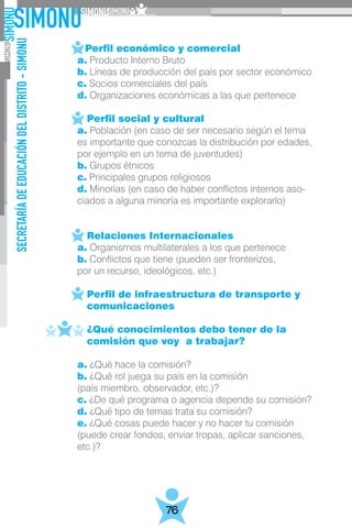SECRETARÍADEEDUCACIÓNDELDISTRITO-SIMONU
76
	 Perfil económico y comercial
	 a. Producto Interno Bruto
	 b. Líneas de producción del país por sector económico
	 c. Socios comerciales del país
	 d. Organizaciones económicas a las que pertenece
	
	    Perfil social y cultural
	 a. Población (en caso de ser necesario según el tema
	 es importante que conozcas la distribución por edades,
	 por ejemplo en un tema de juventudes)
	 b. Grupos étnicos
	 c. Principales grupos religiosos
	 d. Minorías (en caso de haber conflictos internos aso-
	 ciados a alguna minoría es importante explorarlo)
	
	 Relaciones Internacionales
	 a. Organismos multilaterales a los que pertenece
	 b. Conflictos que tiene (pueden ser fronterizos,
	 por un recurso, ideológicos, etc.)
	    Perfil de infraestructura de transporte y
	 comunicaciones
	 ¿Qué conocimientos debo tener de la 		
	 comisión que voy a trabajar?
	 a. ¿Qué hace la comisión?
	 b. ¿Qué rol juega su país en la comisión
	 (país miembro, observador, etc.)?
	 c. ¿De qué programa o agencia depende su comisión?
	 d. ¿Qué tipo de temas trata su comisión?
	 e. ¿Qué cosas puede hacer y no hacer tu comisión
	 (puede crear fondos, enviar tropas, aplicar sanciones,
	etc.)?
 