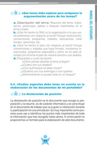 MANUALDELESTUDIANTE
77
	 ¿Qué temas debo explorar para enriquecer la
	 argumentación acera de los temas?
	
5.4. ¿Cuáles aspectos debo tener en cuenta en la
elaboración de los documentos de mi portafolio?
	 La declaración de posición
La declaración de posición es el documento que recoge tu pre-
paración y la resume, es de carácter informativo y se cons-tituye
en el documento de trabajo que va a guiar tu interacción durante
tu participación en una simulación. Es muy importante como pro-
ceso pues vas a identificar los puntos más importantes de toda
la información que has recogido hasta ahora. A continuación te
proponemos un formato para la elaboración de este documento.
a. Descripción del tema: Resumen del tema, impor-
tancia, personajes, países o bloques importantes en el
tema a tratar.
b. ¿Qué ha hecho la ONU (o la organización a la que ust-
ed pertenece) con respecto al tema? Incluye resoluciones,
convenciones, programas, tratados, discusiones, crear
fondos, sanciones, etc.
c. ¿Qué ha hecho el país con respecto al tema? Incluye
convenciones y tratados que haya firmado, ministerios in-
volucrados, programas especiales y cómo se ha visto af-
ectado por el tema el país de manera directa o sus aliados.
d. Propuestas o curso de acción:
	 ¿Cómo piensa abordar el tema al llegar?
	 ¿Cuáles son sus aliados?
	 ¿Con qué bloque se debe mover?
	 ¿Quiénes son sus enemigos o con quiénes
	 definitivamente no puede estar en un bloque?
 