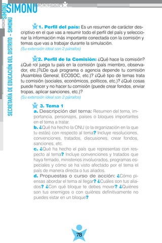 SECRETARÍADEEDUCACIÓNDELDISTRITO-SIMONU
78
	   1. Perfil del país: Es un resumen de carácter des-
criptivo en el que vas a resumir todo el perfil del país y seleccio-
nar la información más importante conectada con la comisión y
temas que vas a trabajar durante la simulación.
(Su extensión ideal son 2 párrafos)
	 2. Perfil de la Comisión: ¿Qué hace la comisión?
¿Qué rol juega tu país en la comisión (país miembro, observa-
dor, etc.)?¿De qué programa o agencia depende tu comisión
(Asamblea General, ECOSOC, etc.)? ¿Qué tipo de temas trata
tu comisión (sociales, económicos, políticos, etc.)? ¿Qué cosas
puede hacer y no hacer tu comisión (puede crear fondos, enviar
tropas, aplicar sanciones, etc.)?
(Su extensión ideal son 2 párrafos)
	 3. Tema 1
a. Descripción del tema: Resumen del tema, im-
portancia, personajes, países o bloques importantes
en el tema a tratar.
b. ¿Qué ha hecho la ONU (o la organización en la que
tu estás) con respecto al tema? Incluye resoluciones,
convenciones, tratados, discusiones, crear fondos,
sanciones, etc.
c. ¿Qué ha hecho el país que representas con res-
pecto al tema? Incluye convenciones y tratados que
haya firmado, ministerios involucrados, programas es-
peciales y cómo se ha visto afectado por el tema el
país de manera directa o tus aliados.
d. Propuestas o curso de acción: ¿Cómo pi-
ensas abordar el tema al llegar? ¿Cuáles son tus alia-
dos? ¿Con qué bloque te debes mover? ¿Quiénes
son tus enemigos o con quiénes definitivamente no
puedes estar en un bloque?
 
