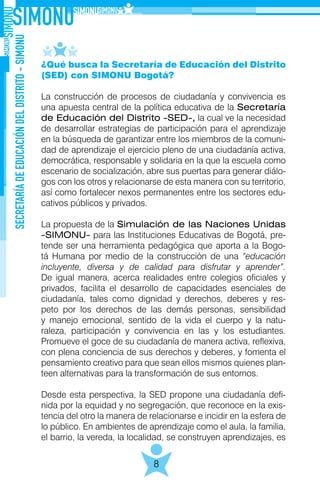 SECRETARÍADEEDUCACIÓNDELDISTRITO-SIMONU
8
¿Qué busca la Secretaría de Educación del Distrito
(SED) con SIMONU Bogotá?
La construcción de procesos de ciudadanía y convivencia es
una apuesta central de la política educativa de la Secretaría
de Educación del Distrito -SED-, la cual ve la necesidad
de desarrollar estrategias de participación para el aprendizaje
en la búsqueda de garantizar entre los miembros de la comuni-
dad de aprendizaje el ejercicio pleno de una ciudadanía activa,
democrática, responsable y solidaria en la que la escuela como
escenario de socialización, abre sus puertas para generar diálo-
gos con los otros y relacionarse de esta manera con su territorio,
así como fortalecer nexos permanentes entre los sectores edu-
cativos públicos y privados.
La propuesta de la Simulación de las Naciones Unidas
-SIMONU- para las Instituciones Educativas de Bogotá, pre-
tende ser una herramienta pedagógica que aporta a la Bogo-
tá Humana por medio de la construcción de una “educación
incluyente, diversa y de calidad para disfrutar y aprender”.
De igual manera, acerca realidades entre colegios oficiales y
privados, facilita el desarrollo de capacidades esenciales de
ciudadanía, tales como dignidad y derechos, deberes y res-
peto por los derechos de las demás personas, sensibilidad
y manejo emocional, sentido de la vida el cuerpo y la natu-
raleza, participación y convivencia en las y los estudiantes.
Promueve el goce de su ciudadanía de manera activa, reflexiva,
con plena conciencia de sus derechos y deberes, y fomenta el
pensamiento creativo para que sean ellos mismos quienes plan-
teen alternativas para la transformación de sus entornos.
Desde esta perspectiva, la SED propone una ciudadanía defi-
nida por la equidad y no segregación, que reconoce en la exis-
tencia del otro la manera de relacionarse e incidir en la esfera de
lo público. En ambientes de aprendizaje como el aula, la familia,
el barrio, la vereda, la localidad, se construyen aprendizajes, es
 