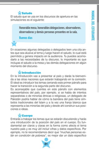 MANUALDELESTUDIANTE
81
	 Saludo
El saludo que se usa en los discursos de apertura en las
simulaciones es el siguiente:
En ocasiones algunas delegadas o delegados leen una cita an-
tes que sea alusiva al tema y luego hacen el saludo, lo cual está
permitido y genera impacto en la audiencia. Tu puedes acomo-
darlo a las necesidades de tu discurso, lo importante es que
incluyas el saludo a la mesa y las demás delegaciones en algún
momento del discurso.
	 Introducción
En la introducción vas a presentar al país y darás la bienveni-
da a las otras naciones que estarán trabajando en la comisión.
El ideal es introducir los temas cerrando este primer párrafo para
hacer la transición a la segunda parte del discurso.
Es aconsejable que cuentes en este párrafo con elementos
representativos del país, por ejemplo, si se habla de intentos
separatistas o de minorías étnicas o religiosas, un delegado de
Pakistán podría hablar de cómo la bandera del país tiene sím-
bolos tradicionales del Islam y a la vez una franja blanca que
representa a las minorías del país y desde ahí construir sus posi-
ciones e ideas.
	 Cuerpo
Entrarás a trabajar los temas que se estarán discutiendo y harás
una introducción de la posición del país en el cuerpo. Es fun-
damental ser claros y claras en la forma como afecta el tema
nuestro país y es muy útil incluir cifras y datos específicos. Por
ejemplo, no te recomendamos decir que “muchas personas es-
tán en condición de pobreza”, es mejor dar un dato específico
Honorablemesa,honorablesdelegaciones,observadores,
observadoras y demás personas presentes en la sala,
Buenos días
 