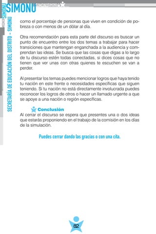 SECRETARÍADEEDUCACIÓNDELDISTRITO-SIMONU
82
como el porcentaje de personas que viven en condición de po-
breza o con menos de un dólar al día.
Otra recomendación para esta parte del discurso es buscar un
punto de encuentro entre los dos temas a trabajar para hacer
transiciones que mantengan enganchada a la audiencia y com-
prendan las ideas. Se busca que las cosas que digas a lo largo
de tu discurso estén todas conectadas, si dices cosas que no
tienen que ver unas con otras quienes te escuchen se van a
perder.
Al presentar los temas puedes mencionar logros que haya tenido
tu nación en este frente o necesidades específicas que siguen
teniendo. Si tu nación no está directamente involucrada puedes
reconocer los logros de otros o hacer un llamado urgente a que
se apoye a una nación o región específicas.
	 Conclusión
Al cerrar el discurso se espera que presentes una o dos ideas
que estarás proponiendo en el trabajo de la comisión en los días
de la simulación.
Puedes cerrar dando las gracias o con una cita.
 