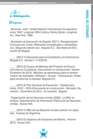 MANUALDELESTUDIANTE
83
6. Bibliografía
Impresos
· Brooman, Josh “United Nations? International Co-operation
since 1945” Longman 20th Century History Series. Longman
Inc., New York, 1990.
· Secretaría de Educación de Bogotá. (2011). Reorganización
Curricular por Ciclos. Referentes conceptuales y metodológi-
cos. (Segunda edición ed.). Bogotá D.C.: Secretaría de Edu-
cación de Bogotá.
____· (2012-1) Educación para la Ciudadanía y la Convivencia.
Bogotá D.C. (Versión 11/12/2012)
____· (2012-2) Equipo de Métodos del Proyecto de Educa-
ción para la Ciudadanía. (Documento en construcción. Versión
Diciembre de 2012). Métodos de aprendizaje para la transfor-
mación de realidades. Reflexión – Acción – Participación: Poder
para transformar la realidad. Bogotá D.C.
____· (2012-3) Plan Sectorial de Educación. Calidad para
todos. 2012 – 2016 (Documento en construcción. Borrador. 4ta
versión – Diciembre de 2012. En revisión). Bogotá
· Organización de las Naciones Unidas (2005) La ONU en
síntesis. Departamento de Información Pública de las Naciones
Unidas. Nueva York.
____· (2012-1) ABC de las Naciones Unidas (edición en espa-
ñol). Impreso en Argentina.
____· (2012-2) Objetivos de Desarrollo del Milenio. Informe
2012. Nueva York.
 