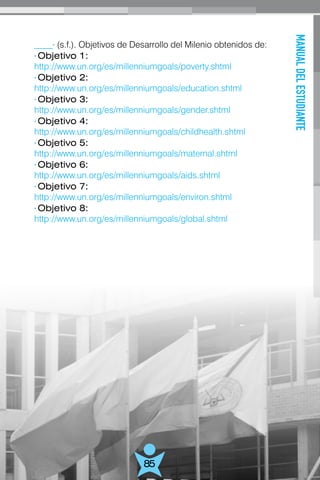 MANUALDELESTUDIANTE
85
____· (s.f.). Objetivos de Desarrollo del Milenio obtenidos de:
· Objetivo 1:
http://www.un.org/es/millenniumgoals/poverty.shtml
· Objetivo 2:
http://www.un.org/es/millenniumgoals/education.shtml
· Objetivo 3:
http://www.un.org/es/millenniumgoals/gender.shtml
· Objetivo 4:
http://www.un.org/es/millenniumgoals/childhealth.shtml
· Objetivo 5:
http://www.un.org/es/millenniumgoals/maternal.shtml
· Objetivo 6:
http://www.un.org/es/millenniumgoals/aids.shtml
· Objetivo 7:
http://www.un.org/es/millenniumgoals/environ.shtml
· Objetivo 8:
http://www.un.org/es/millenniumgoals/global.shtml
 