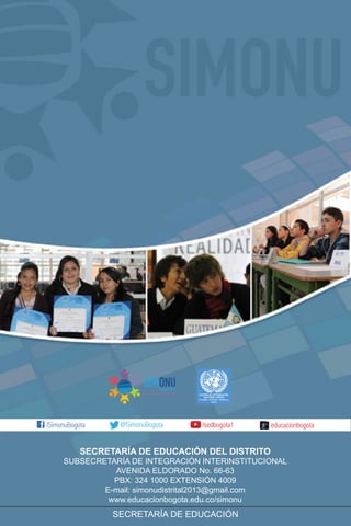 SECRETARÍA DE EDUCACIÓN DEL DISTRITO
SUBSECRETARÍA DE INTEGRACIÓN INTERINSTITUCIONAL
AVENIDA ELDORADO No. 66-63
PBX: 324 1000 EXTENSIÓN 4009
E-mail: simonudistrital2013@gmail.com
www.educacionbogota.edu.co/simonu
SECRETARÍA DE EDUCACIÓN
CENTRO DE INFORMACIÓN
NACIONES UNIDAS
COLOMBIA - ECUADOR - VENEZUELA
Bogotá
 