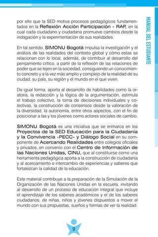 MANUALDELESTUDIANTE
9
por ello que la SED motiva procesos pedagógicos fundamen-
tados en la Reflexión Acción Participación - RAP, en la
cual cada ciudadano y ciudadana promueve cambios desde la
indagación y la experimentación de sus realidades.
En tal sentido, SIMONU Bogotá impulsa la investigación y el
análisis de las realidades del contexto global y cómo estas se
relacionan con lo local, además, de contribuir al desarrollo del
pensamiento crítico, a partir de la reflexión de las relaciones de
poder que se tejen en la sociedad, consiguiendo un conocimien-
to concreto y a la vez más amplio y complejo de la realidad de su
ciudad, su país, su región y el mundo en el que viven.
De igual forma, aporta al desarrollo de habilidades como la or-
atoria, la redacción y la lógica de la argumentación, estimula
el trabajo colectivo, la toma de decisiones individuales y co-
lectivas, la construcción de consensos desde la valoración de
la diversidad, la autonomía, entre otros aspectos, con el fin de
posicionar a las y los jóvenes como actores sociales de cambio.
SIMONU Bogotá es una iniciativa que se enmarca en los
Proyectos de la SED Educación para la Ciudadanía
y la Convivencia -PECC- y Diálogo Social en su com-
ponente de Acercando Realidades entre colegios oficiales
y privados, en convenio con el Centro de Información de
las Naciones Unidas, CINU, que al constituirse como una
herramienta pedagógica aporta a la construcción de ciudadanía
y al acercamiento e intercambio de experiencias y saberes que
fortalezcan la calidad de la educación.
Este material contribuye a la preparación de la Simulación de la
Organización de las Naciones Unidas en la escuela, invitando
al desarrollo de un proceso de educación integral que incluye
el aprendizaje de los saberes académicos y el de los saberes
ciudadanos, de niñas, niños y jóvenes dispuestos a mover el
mundo con sus propuestas, sueños y formas de ver la realidad.
 