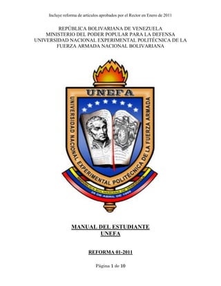 Incluye reforma de artículos aprobados por el Rector en Enero de 2011
Página 1 de 10
REPÚBLICA BOLIVARIANA DE VENEZUELA
MINISTERIO DEL PODER POPULAR PARA LA DEFENSA
UNIVERSIDAD NACIONAL EXPERIMENTAL POLITÉCNICA DE LA
FUERZA ARMADA NACIONAL BOLIVARIANA
MANUAL DEL ESTUDIANTE
UNEFA
REFORMA 01-2011
 
