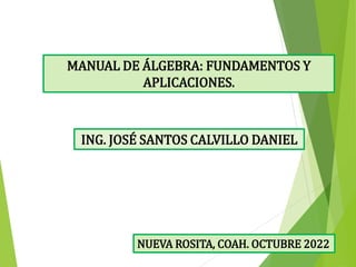 ING. JOSÉ SANTOS CALVILLO DANIEL
MANUAL DE ÁLGEBRA: FUNDAMENTOS Y
APLICACIONES.
NUEVA ROSITA, COAH. OCTUBRE 2022
 