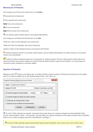 Ministerio de Educación, Cultura y Deporte INTEF 10
Manual GeoGebra Formación en Red
Moverse por el Protocolo.
Para navegar por el Protocolo de Construcción con el teclado:
↑ Paso previo de la construcción.
↓ Paso siguiente de la construcción.
Inicio Inicio de la construcción.
Fin Fin de la construcción.
Supr Elimina el paso de la construcción.
Los cambios pueden también afectar a otros objetos dependientes.
Para navegar por el Protocolo de Construcción con el ratón:
"Doble clic" sobre una fila: Elige paso de la construcción.
"Doble clic" sobre el encabezado: Inicio de la construcción.
Arrastrar y soltar una fila: Desplaza el paso a otra posición del Protocolo.
Puede que algunos cambios no se puedan realizar debido a que los objetos descendientes no pueden situarse en una posición
anterior a sus ascendientes.
Podemos insertar directamente pasos de la construcción en cualquier posición. Para ello, seleccionamos el paso bajo el que
queremos insertar nuevos pasos y dejamos la vista del Protocolo abierta mientras creamos nuevos objetos. Los nuevos pasos de
construcción serán insertados en la posición elegida.
Exportar el Protocolo.
Mediante el botón Exporta como Página web, en la Barra de Estilo, podemos exportar el Protocolo de Construcción como página
web. En el cuadro de diálogo que se abre podemos elegir el título, autor, fecha, etc.
El archivo HTML exportado (por ejemplo, miprotocolo.html) puede abrirse con cualquier navegador de Internet (Mozilla Firefox,
Chrome, Internet Explorer, Safari...). Por supuesto, se puede editar con cualquier procesador de texto (Bloc de Notas, Word, OpenOffice
Writer) o con un editor de páginas web (NVU, DreamWeaver, FrontPage...).
El archivo HTML exportado puede abrirse también desde el propio GeoGebra, como archivo nuevo (menú Archivo Abre).
 