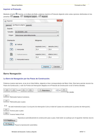 Ministerio de Educación, Cultura y Deporte INTEF 11
Manual GeoGebra Formación en Red
Imprimir el Protocolo.
Mediante el botón Imprime, en la Barra de Estilo, podemos imprimir el Protocolo eligiendo entre varias opciones distribuidas en tres
pestañas: General , Configurar página y Aspecto .
Barra Navegación
La Barra de Navegación por los Pasos de Construcción.
Podemos mostrar esta barra, al pie de la Vista Gráfica, eligiendo el ítem correspondiente del Menú Vista. Esta barra permite recorrer los
Pasos de Construcción, o solo los Puntos de Interrupción elegidos en el Protocolo de Construcción si así lo hemos decidido.
En detalle:
Retrocede hasta el comienzo.
Retrocede paso a paso.
Se está mostrando el paso 3 (o el punto de interrupción 3) de un total de 5 pasos de construcción (o puntos de interrupción).
Avanza paso a paso.
Avanza hasta el final.
reproducción:
Reproduce automáticamente la construcción paso a paso. Este botón se sustituye por el siguiente mientras dura la
Pausa la reproducción automática.
 