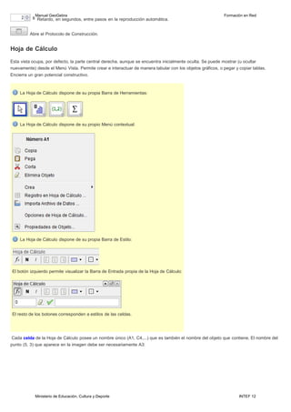 Ministerio de Educación, Cultura y Deporte INTEF 12
Manual GeoGebra Formación en Red
Retardo, en segundos, entre pasos en la reproducción automática.
Abre el Protocolo de Construcción.
Hoja de Cálculo
Esta vista ocupa, por defecto, la parte central derecha, aunque se encuentra inicialmente oculta. Se puede mostrar (u ocultar
nuevamente) desde el Menú Vista. Permite crear e interactuar de manera tabular con los objetos gráficos, o pegar y copiar tablas.
Encierra un gran potencial constructivo.
La Hoja de Cálculo dispone de su propia Barra de Herramientas:
La Hoja de Cálculo dispone de su propio Menú contextual:
La Hoja de Cálculo dispone de su propia Barra de Estilo:
El botón izquierdo permite visualizar la Barra de Entrada propia de la Hoja de Cálculo:
El resto de los botones corresponden a estilos de las celdas.
Cada celda de la Hoja de Cálculo posee un nombre único (A1, C4,...) que es también el nombre del objeto que contiene. El nombre del
punto (5, 3) que aparece en la imagen debe ser necesariamente A3:
 