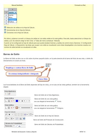 Ministerio de Educación, Cultura y Deporte INTEF 14
Manual GeoGebra Formación en Red
Selección de celdas en la Hoja de Cálculo.
Herramientas de la Hoja de Cálculo.
Comandos de la Hoja de Cálculo.
Por último, podemos convertir un bloque de celdas en una tabla visible en la vista gráfica. Para ello, basta seleccionar un bloque de
celdas y con clic derecho elegir el ítem Crea Tabla del menú contextual. Videoclip
Cuando se ha configurado la hoja de cálculo para que pueda emplear botones y casillas de control (menú Opciones Configuración
Hoja de Cálculo Disposición), las listas que ocupen una celda se visualizarán como listas desplegables y los botones creados con
nombre de celda también se visualizarán en ellas.
Barras de Estilo
La Barra de Estilo se abre con un clic sobre el primer pequeño botón, en la parte derecha de la barra del título de esa vista, o doble clic
directamente en la barra de título.
Las funcionalidades de la Barra de Estilo dependen del tipo de vista y, en el caso de las vistas gráficas, también de la herramienta
elegida:
Barra de Estilo de la Vista Algebraica.
Barra de Estilo de una vista gráfica,
una vez elegida la herramienta Punto.
Barra de Estilo de una vista gráfica,
una vez elegida la herramienta Polígono.
Barra de Estilo de la Hoja de Cálculo.
Barra de Estilo del Protocolo de Construcción.
Barra de Estilo de Cálculos de Probabilidad.
 