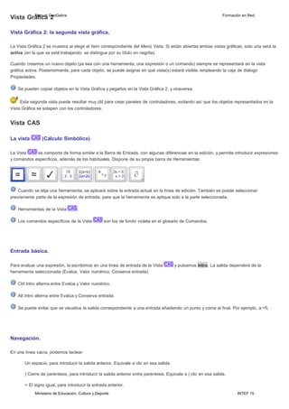 Ministerio de Educación, Cultura y Deporte INTEF 15
Vista GráM
fa
in
cua
al G
2eoGebra Formación en Red
Vista Gráfica 2: la segunda vista gráfica.
La Vista Gráfica 2 se muestra al elegir el ítem correspondiente del Menú Vista. Si están abiertas ambas vistas gráficas, solo una será la
activa (en la que se está trabajando: se distingue por su título en negrita).
Cuando creamos un nuevo objeto (ya sea con una herramienta, una expresión o un comando) siempre se representará en la vista
gráfica activa. Posteriormente, para cada objeto, se puede asignar en qué vista(s) estará visible, empleando la caja de diálogo
Propiedades.
Se pueden copiar objetos en la Vista Gráfica y pegarlos en la Vista Gráfica 2, y viceversa.
Esta segunda vista puede resultar muy útil para crear paneles de controladores, evitando así que los objetos representados en la
Vista Gráfica se solapen con los controladores.
Vista CAS
La vista (Cálculo Simbólico)
La Vista se comporta de forma similar a la Barra de Entrada, con algunas diferencias en la edición, y permite introducir expresiones
y comandos específicos, además de los habituales. Dispone de su propia barra de Herramientas:
Cuando se elija una herramienta, se aplicará sobre la entrada actual en la línea de edición. También se puede seleccionar
previamente parte de la expresión de entrada, para que la herramienta se aplique solo a la parte seleccionada.
Herramientas de la Vista .
Los comandos específicos de la Vista son los de fondo violeta en el glosario de Comandos.
Entrada básica.
Para evaluar una expresión, la escribimos en una línea de entrada de la Vista y pulsamos lntro. La salida dependerá de la
herramienta seleccionada (Evalúa, Valor numérico, Conserva entrada).
Ctrl lntro alterna entre Evalúa y Valor numérico.
Alt lntro alterna entre Evalúa y Conserva entrada.
Se puede evitar que se visualice la salida correspondiente a una entrada añadiendo un punto y coma al final. Por ejemplo, a:=5; .
Navegación.
En una línea vacía, podemos teclear:
Un espacio, para introducir la salida anterior. Equivale a clic en esa salida.
) Cierre de paréntesis, para introducir la salida anterior entre paréntesis. Equivale a ( clic en esa salida.
= El signo igual, para introducir la entrada anterior.
 