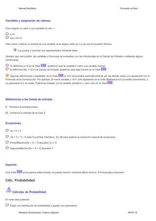 Ministerio de Educación, Cultura y Deporte INTEF 16
Manual GeoGebra Formación en Red
Variables y asignación de valores.
Para asignar un valor a una variable se usa :=.
a:=5
b(n):=2n+3
Para volver a liberar el nombre de una variable se le asigna nada (a:=) o se usa el comando Elimina.
Los puntos y vectores son representados mediante listas.
Siempre que sea posible, las variables y funciones se comparten con las introducidas en el Campo de Entrada o mediante alguna
herramienta.
Si definimos b:=5 en la Vista , podemos usar la variable b como una variable normal.
Si definimos f(k) := k2 en el Campo de Entrada, podemos usar esta función en la Vista .
Algunas definiciones o resultados de la Vista no son reconocidos automáticamente por las demás vistas y no aparecerán en el
Protocolo de la Construcción. Por ejemplo, la nueva variable c:=b+1 solo aparecerá en la Vista Algebraica si b ya existe previamente, y
no aparecerá si b no existe. Podremos trabajar con la variable simbólica c, pero solo en la Vista .
Referencias a las líneas de entrada.
$ Introduce la entrada previa.
$5 Introduce la entrada de la línea 5.
Ecuaciones.
3x + 5 = 7
(3x + 5 = 7) - 5 resta 5 a ambos miembros. Es útil para explicar la resolución manual de ecuaciones.
PrimerMiembro[3x + 5 = 7] devuelve 3 x + 5
SegundoMiembro[3x + 5 = 7] devuelve 7
Imprimir.
Si la Vista se encuentra seleccionada, se puede imprimir mediante Menú Archivo Previsualiza Impresión.
Cálc. Probabilidad
Cálculos de Probabilidad.
En esta vista podemos:
Elegir una distribución de probabilidad y ajustar sus parámetros.
 