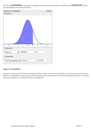 Ministerio de Educación, Cultura y Deporte INTEF 17
Calcular
M
la
an
p
u
ro
al
b
G
ab
eo
ili
G
d
e
a
b
d
ra
en el intervalo que elijamos, ya sea moviendo sus extremos en el gráfico, bien in
F
tr
o
o
rm
du
a
c
ci
i
ó
e
n
nd
e
o
n R
lo
e
s
d
números
correspondientes en las casillas de entrada.
Pegar en vista gráfica.
Colocando el ratón en el borde inferior de la Barra de Estilo, la imagen del puntero se transforma en una mano que permite arrastrar el
gráfico a una vista gráfica. Incluso se puede arrastrar el gráfico como imagen (mapa de bits) hasta otra aplicación externa que la acepte
como tal (por ejemplo, un procesador de textos o de imágenes).
 