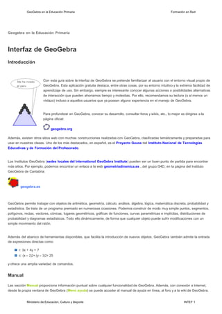 Ministerio de Educación, Cultura y Deporte INTEF 1
GeoGebra en la Educación Primaria Formación en Red
Geogebra en la Educación Primaria
lnterfaz de GeoGebra
lntroducción
Con esta guía sobre la interfaz de GeoGebra se pretende familiarizar al usuario con el entorno visual propio de
GeoGebra. Esta aplicación gratuita destaca, entre otras cosas, por su entorno intuitivo y la extrema facilidad de
aprendizaje de uso. Sin embargo, siempre es interesante conocer algunas acciones o posibilidades alternativas
de interacción que pueden ahorrarnos tiempo y molestias. Por ello, recomendamos su lectura (o al menos un
vistazo) incluso a aquellos usuarios que ya posean alguna experiencia en el manejo de GeoGebra.
Para profundizar en GeoGebra, conocer su desarrollo, consultar foros y wikis, etc., lo mejor es dirigirse a la
página oficial:
geogebra.org
Además, existen otros sitios web con muchas construcciones realizadas con GeoGebra, clasificadas temáticamente y preparadas para
usar en nuestras clases. Uno de los más destacados, en español, es el Proyecto Gauss del lnstituto Nacional de Tecnologías
Educativas y de Formación del Profesorado.
Los Institutos GeoGebra (sedes locales del lnternational GeoGebra lnstitute) pueden ser un buen punto de partida para encontrar
más sitios. Por ejemplo, podemos encontrar un enlace a la web geometriadinamica.es , del grupo G4D, en la página del Instituto
GeoGebra de Cantabria:
geogebra.es
GeoGebra permite trabajar con objetos de aritmética, geometría, cálculo, análisis, álgebra, lógica, matemática discreta, probabilidad y
estadística. Se trata de un programa premiado en numerosas ocasiones. Podemos construir de modo muy simple puntos, segmentos,
polígonos, rectas, vectores, cónicas, lugares geométricos, gráficas de funciones, curvas paramétricas e implícitas, distribuciones de
probabilidad y diagramas estadísticos. Todo ello dinámicamente, de forma que cualquier objeto puede sufrir modificaciones con un
simple movimiento del ratón.
Además del abanico de herramientas disponibles, que facilita la introducción de nuevos objetos, GeoGebra también admite la entrada
de expresiones directas como:
r: 3x + 4y = 7
c: (x - 2)2+ (y - 3)2= 25
y ofrece una amplia variedad de comandos.
Manual
Las sección Manual proporciona información puntual sobre cualquier funcionalidad de GeoGebra. Además, con conexión a Internet,
desde la propia ventana de GeoGebra (Menú ayuda) se puede acceder al manual de ayuda en línea, al foro y a la wiki de GeoGebra.
 