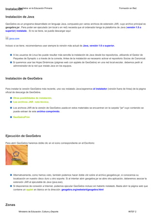 Ministerio de Educación, Cultura y Deporte INTEF 2
InstalaciG
óe
noGebra en la Educación Primaria Formación en Red
Instalación de Java
GeoGebra es un programa desarrollado en lenguaje Java, compuesto por varios archivos de extensión JAR, cuyo archivo principal es
geogebra.jar. Para poder ser ejecutado (en local o en red) necesita que el ordenador tenga la plataforma de Java (versión 1.5 o
superior) instalada . Si no se tiene, se puede descargar aquí:
java.com
Incluso si se tiene, recomendamos usar siempre la versión más actual de Java, versión 1.6 o superior.
A los usuarios de Linux les puede resultar más sencilla la instalación de Java desde los repositorios, utilizando el Gestor de
Paquetes de Synaptic o a través de la consola. Antes de la instalación es necesario activar el repositorio Socios de Canonical.
Si queremos usar las Hojas Dinámicas (páginas web con applets de GeoGebra) en una red local escolar, debemos pedir al
administrador de la red que instale Java en los equipos.
Instalación de GeoGebra
Para instalar la versión GeoGebra más reciente, una vez instalado Java,bajaremos el instalador (versión fuera de línea) de la página
oficial de descarga de GeoGebra.
Otras posibilidades de instalación.
Los archivos JAR: nota técnica.
Los archivos JAR de la versión de GeoGebra usada en estos materiales se encuentran en la carpeta "jar" cuyo contenido se
puede extraer de este archivo comprimido.
GeoGebraPrim
Ejecución de GeoGebra
Para abrir GeoGebra haremos doble clic en el icono correspondiente en el Escritorio:
Alternativamente, como hemos visto, también podemos hacer doble clic sobre el archivo geogebra.jar, si conocemos su
localización en nuestro disco duro u otro soporte. Si al intentar abrir geogebra.jar se abre otra aplicación, deberemos asociar la
extensión JAR al ejecutable de Java (java.exe).
Si disponemos de conexión a Internet, podemos ejecutar GeoGebra incluso sin haberlo instalado. Basta abrir la página web que
contiene un applet en blanco en la dirección: geogebra.org/webstart/geogebra.html
Zonas
 
