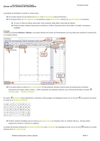 Ministerio de Educación, Cultura y Deporte INTEF 3
GeoGebra en la Educación Primaria Formación en Red
Zonas de la ventana de GeoGebra
La pantalla de GeoGebra se divide en varias zonas:
En la parte superior se encuentran los Menús y las Herramientas (barra de botones).
En la parte central, la Vista Algebraica a la izquierda, la gran Vista Gráfica central y la Hoja de Cálculo a la derecha.
Al inicio, la Hoja de Cálculo está oculta. Para mostrarla, elegir Menú Vista Hoja de Cálculo.
Podemos elegir cualquier idioma para la interfaz en el Menú Opciones Idioma. Entre ellos, el catalán, el euskera y
el gallego
Los botones Deshace y Rehace, en la parte derecha de la barra de Herramientas, son muy útiles para devolver la construcción
a un estado anterior.
En la parte inferior se sitúa la Barra de entrada. En ella podemos introducir diversos tipos de expresiones (comandos,
operaciones de ingreso directo, textos...). Está compuesta, de izquierda a derecha, por el Campo de Entrada, el cuadro
Símbolos y la Ayuda de entrada.
El cuadro Símbolos incluye operadores, constantes y letras griegas. Se despliega al hacer clic en el icono que aparece al colocar
el cursor en el Campo de Entrada.
El último símbolo (resaltado aquí en azul) es un espacio duro; se comporta como un carácter más (p.e., útil para añadir
espacios al comienzo o final de un subtítulo).
La Ayuda de Entrada contiene las funciones predefinidas y los comandos.Se despliega al hacer clic en el icono situado en la parte
derecha de la Barra de Entrada.
 