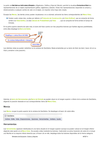 Ministerio de Educación, Cultura y Deporte INTEF 4
La parte centGraelo,Gceobnrasuens ltareEsduvcisatcaiósnpPrirnimciapraiales (Algebraica, Gráfica y Hoja de Cálculo), permite la visualizaciFóonrmdeactiróensednifReerdentes
representaciones de un objeto (representación gráfica, algebraica y tabular). Estas tres representaciones responden al unísono y
dinámicamente a cualquier cambio de valor en el objeto, sin importar cómo haya sido creado.
Excepto los Menús, las demás zonas pueden visualizarse o no a voluntad, activando los ítems correspondientes del Menú Vista.
Existen cuatro vistas más, ocultas por defecto: el Protocolo de Construcción y la Vista Gráfica2, que se comporta de forma
similar a la Vista Gráfica, la vista Cálculo de Probabilidad y la Vista , que se comporta de forma similar al Campo de
Entrada.
En la parte superior derecha de cada vista, la barra del título cuenta con tres pequeños botones que facilitan algunas posibilidades,
entre ellas desplegar la Barra de Estilo:
Las distintas vistas se pueden redistribuir en la ventana de GeoGebra. Basta arrastrarlas por su barra de título (es decir, hacer clic en su
título y arrastrar a otra posición).
Además, la barra de Herramientas y la Barra de Entrada se pueden situar en el margen superior o inferior de la ventana de GeoGebra,
eligiendo la posición deseada en sus correspondientes ítems del Menú Vista.
Menús
Los Menús ocupan la parte superior de la ventana de GeoGebra. Se despliegan al hacer clic sobre ellos.
Herramientas
Las herramientas aparecen distribuidas en una barra situada en el margen superior (aunque se pueden colocar en el margen inferior
eligiendo esta opción en el Menú Vista. Se accede a ellas mediante los botones. Cada botón se activa haciendo clic sobre él, e incluye
una flechita en su esquina inferior derecha que, al hacer clic en ella, despliega todos los botones disponibles de la misma categoría.
 