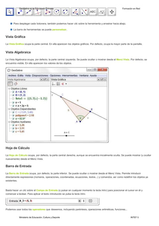 Ministerio de Educación, Cultura y Deporte INTEF 5
GeoGebra en la Educación Primaria Formación en Red
Para desplegar cada botonera, también podemos hacer clic sobre la herramienta y arrastrar hacia abajo.
La barra de herramientas se puede personalizar.
Vista Gráfica
La Vista Gráfica ocupa la parte central. En ella aparecen los objetos gráficos. Por defecto, ocupa la mayor parte de la pantalla.
Vista Algebraica
La Vista Algebraica ocupa, por defecto, la parte central izquierda. Se puede ocultar o mostrar desde el Menú Vista. Por defecto, se
encuentra visible. En ella aparecen los valores de los objetos.
Hoja de Cálculo
La Hoja de Cálculo ocupa, por defecto, la parte central derecha, aunque se encuentra inicialmente oculta. Se puede mostrar (u ocultar
nuevamente) desde el Menú Vista.
Barra de Entrada
La Barra de Entrada ocupa, por defecto, la parte inferior. Se puede ocultar o mostrar desde el Menú Vista. Permite introducir
directamente expresiones (números, operaciones, coordenadas, ecuaciones, textos...) y comandos, así como redefinir los objetos ya
existentes.
Basta hacer un clic sobre el Campo de Entrada (o pulsar en cualquier momento la tecla lntro) para posicionar el cursor en él y
comenzar a teclear. Para aplicar el texto introducido se pulsa la tecla lntro.
Podemos usar todos los operadores que deseemos, incluyendo paréntesis, operaciones aritméticas, funciones...
 