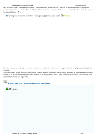 Ministerio de Educación, Cultura y Deporte INTEF 6
GeoGebra en la Educación Primaria Formación en Red
Una vez introducida la primera expresión en el Campo de Entrada, aparecerán las flechas de la lista de entrada, que permiten
recuperar el historial de entradas. Esto es útil para detectar errores y para aprovecharlas en una reedición (también se pueden emplear
las teclas de flecha ).
Para ingresar constantes, operadores y letras griegas podemos usar el cuadro Símbolos.
En el caso de los comandos, podemos teclear directamente el nombre del comando o elegirlo en la lista desplegable de la Ayuda de
Entrada.
Si comenzamos a teclear el nombre del comando, cuando hayamos introducido dos caracteres aparecerá el sistema de Autocompletar,
basado en el uso de clic (también se pueden emplear las teclas de arriba y abajo e lntro) para elegir el comando, y la tecla Tab, para
recorrer cíclicamente sus argumentos.
Primera práctica: cómo usar el Campo de Entrada
Práctica 1
 