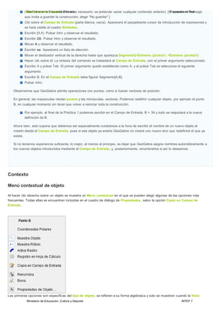 Ministerio de Educación, Cultura y Deporte INTEF 7
(MGeenoGúeabrrcaheinvola→Ednuuceavcoió)nsPorliomasriiaes necesario; se pretende vaciar cualquier contenido anterior). [SFioarmpaarceiócneeenl Rmeednsaje
que invita a guardar la construcción, elegir "No guardar".]
Clic sobre el Campo de Entrada (parte blanca, vacía). Aparecerá el parpadeante cursor de introducción de expresiones y
se hará visible el cuadro Símbolos.
Escribir (1,1). Pulsar lntro y observar el resultado.
Escribir 2A. Pulsar lntro y observar el resultado.
Mover A y observar el resultado.
Escribir se. Aparecerá un lista de elección.
Mover el deslizador vertical de la derecha hasta que aparezca:Segmento[<Extremo (punto)>, <Extremo (punto)>]
Hacer clic sobre él. La sintaxis del comando se trasladará al Campo de Entrada, con el primer argumento seleccionado.
Escribir A y pulsar Tab. El primer argumento quedó establecido como A, y al pulsar Tab se selecciona el siguiente
argumento.
Escribir B. En el Campo de Entrada debe figurar Segmento[A,B].
Pulsar lntro.
Observemos que GeoGebra admite operaciones con puntos, como si fueran vectores de posición.
En general, las mayúsculas rotulan puntos y las minúsculas, vectores. Podemos redefinir cualquier objeto, por ejemplo el punto
B, en cualquier momento sin tener que volver a reiniciar toda la construcción.
Por ejemplo, al final de la Práctica 1 podemos escribir en el Campo de Entrada: B = 3A y todo se reajustará a la nueva
definición de B.
Ahora bien, esto supone que debemos ser especialmente cuidadosos a la hora de escribir el nombre de un nuevo objeto al
crearlo desde el Campo de Entrada, pues si ese objeto ya existía GeoGebra no creará uno nuevo sino que redefinirá el que ya
existe.
Si no tenemos experiencia suficiente, lo mejor, al menos al principio, es dejar que GeoGebra asigne nombres automáticamente a
los nuevos objetos introducidos mediante el Campo de Entrada, y, posteriormente, renombrarlos si así lo deseamos.
Contexto
Menú contextual de objeto
Al hacer clic derecho sobre un objeto se muestra un Menú contextual en el que se pueden elegir algunas de las opciones más
frecuentes. Todas ellas se encuentran incluidas en el cuadro de diálogo de Propiedades, salvo la opción Copia en Campo de
Entrada.
Las primeras opciones son específicas del tipo de objeto, se refieren a su forma algebraica y solo se muestran cuando la Vista
 