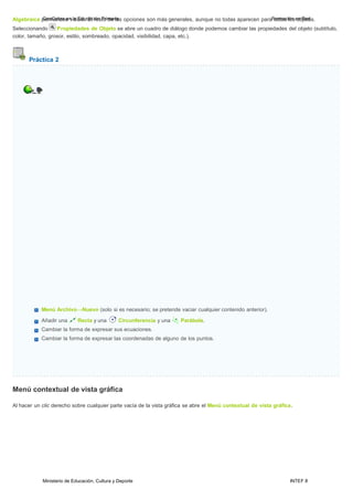 Ministerio de Educación, Cultura y Deporte INTEF 8
Algebraica pGeeromGaenberaceenvilasibEldeu.cEacl iróensPtorimdearliaas opciones son más generales, aunque no todas aparecen paraFtoordmoascilóonseonbRjeetdos.
Seleccionando Propiedades de Objeto se abre un cuadro de diálogo donde podemos cambiar las propiedades del objeto (subtítulo,
color, tamaño, grosor, estilo, sombreado, opacidad, visibilidad, capa, etc.).
Práctica 2
Menú Archivo→Nuevo (solo si es necesario; se pretende vaciar cualquier contenido anterior).
Añadir una Recta y una Circunferencia y una Parábola.
Cambiar la forma de expresar sus ecuaciones.
Cambiar la forma de expresar las coordenadas de alguno de los puntos.
Menú contextual de vista gráfica
Al hacer un clic derecho sobre cualquier parte vacía de la vista gráfica se abre el Menú contextual de vista gráfica.
 