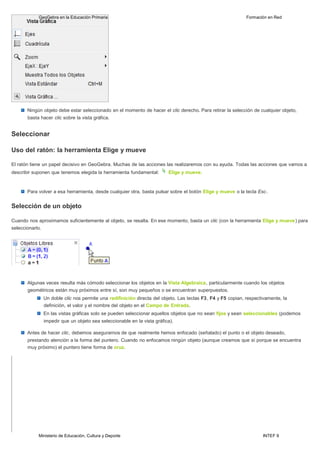 Ministerio de Educación, Cultura y Deporte INTEF 9
GeoGebra en la Educación Primaria Formación en Red
Ningún objeto debe estar seleccionado en el momento de hacer el clic derecho. Para retirar la selección de cualquier objeto,
basta hacer clic sobre la vista gráfica.
Seleccionar
Uso del ratón: la herramienta Elige y mueve
El ratón tiene un papel decisivo en GeoGebra. Muchas de las acciones las realizaremos con su ayuda. Todas las acciones que vamos a
describir suponen que tenemos elegida la herramienta fundamental: Elige y mueve.
Para volver a esa herramienta, desde cualquier otra, basta pulsar sobre el botón Elige y mueve o la tecla Esc.
Selección de un objeto
Cuando nos aproximamos suficientemente al objeto, se resalta. En ese momento, basta un clic (con la herramienta Elige y mueve) para
seleccionarlo.
Algunas veces resulta más cómodo seleccionar los objetos en la Vista Algebraica, particularmente cuando los objetos
geométricos están muy próximos entre sí, son muy pequeños o se encuentran superpuestos.
Un doble clic nos permite una redifinición directa del objeto. Las teclas F3, F4 y F5 copian, respectivamente, la
definición, el valor y el nombre del objeto en el Campo de Entrada.
En las vistas gráficas solo se pueden seleccionar aquellos objetos que no sean fijos y sean seleccionables (podemos
impedir que un objeto sea seleccionable en la vista gráfica).
Antes de hacer clic, debemos asegurarnos de que realmente hemos enfocado (señalado) el punto o el objeto deseado,
prestando atención a la forma del puntero. Cuando no enfocamos ningún objeto (aunque creamos que sí porque se encuentra
muy próximo) el puntero tiene forma de cruz.
 