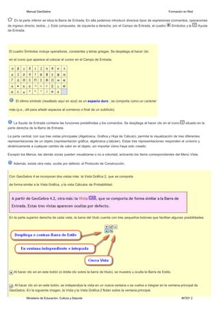 Ministerio de Educación, Cultura y Deporte INTEF 2
Manual GeoGebra Formación en Red
En la parte inferior se sitúa la Barra de Entrada. En ella podemos introducir diversos tipos de expresiones (comandos, operaciones
de ingreso directo, textos...). Está compuesta, de izquierda a derecha, por el Campo de Entrada, el cuadro Símbolos y la Ayuda
de Entrada.
El cuadro Símbolos incluye operadores, constantes y letras griegas. Se despliega al hacer clic
en el icono que aparece al colocar el cursor en el Campo de Entrada.
El último símbolo (resaltado aquí en azul) es un espacio duro ; se comporta como un carácter
más (p.e., útil para añadir espacios al comienzo o final de un subtítulo).
La Ayuda de Entrada contiene las funciones predefinidas y los comandos. Se despliega al hacer clic en el icono situado en la
parte derecha de la Barra de Entrada.
La parte central, con sus tres vistas principales (Algebraica, Gráfica y Hoja de Cálculo), permite la visualización de tres diferentes
representaciones de un objeto (representación gráfica, algebraica y tabular). Estas tres representaciones responden al unísono y
dinámicamente a cualquier cambio de valor en el objeto, sin importar cómo haya sido creado.
Excepto los Menús, las demás zonas pueden visualizarse o no a voluntad, activando los ítems correspondientes del Menú Vista.
Además, existe otra vista, oculta por defecto: el Protocolo de Construcción.
Con GeoGebra 4 se incorporan dos vistas más: la Vista Gráfica 2, que se comporta
de forma similar a la Vista Gráfica, y la vista Cálculos de Probabilidad.
En la parte superior derecha de cada vista, la barra del título cuenta con tres pequeños botones que facilitan algunas posibilidades:
Al hacer clic en en este botón (o doble clic sobre la barra de título), se muestra u oculta la Barra de Estilo.
Al hacer clic en en este botón, se independiza la vista en un nueva ventana o se vuelve a integrar en la ventana principal de
GeoGebra. En la siguiente imagen, la Vista y la Vista Gráfica 2 flotan sobre la ventana principal.
 