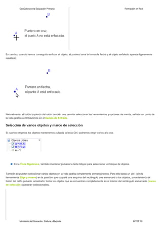 Ministerio de Educación, Cultura y Deporte INTEF 10
GeoGebra en la Educación Primaria Formación en Red
En cambio, cuando hemos conseguido enfocar el objeto, el puntero toma la forma de flecha y el objeto señalado aparece ligeramente
resaltado:
Naturalmente, el botón izquierdo del ratón también nos permite seleccionar las herramientas y opciones de menús, señalar un punto de
la vista gráfica o introducirnos en el Campo de Entrada.
Selección de varios objetos y marco de selección
Si cuando elegimos los objetos mantenemos pulsada la tecla Ctrl, podremos elegir varios a la vez.
En la Vista Algebraica, también mantener pulsada la tecla Mayús para seleccionar un bloque de objetos.
También se pueden seleccionar varios objetos en la vista gráfica simplemente enmarcándolos. Para ello basta un clic (con la
herramienta Elige y mueve) en la posición que ocupará una esquina del rectángulo que enmarcará a los objetos, y manteniendo el
botón del ratón pulsado, arrastrarlo; todos los objetos que se encuentren completamente en el interior del rectángulo enmarcado (marco
de selección) quedarán seleccionados.
 