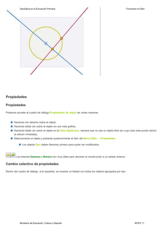 Ministerio de Educación, Cultura y Deporte INTEF 11
GeoGebra en la Educación Primaria Formación en Red
Propiedades
Propiedades
Podemos acceder al cuadro de diálogo Propiedades de objeto de varias maneras:
Haciendo clic derecho sobre el objeto.
Haciendo doble clic sobre el objeto en una vista gráfica.
Haciendo doble clic sobre el objeto en la Vista Algebraica, siempre que no sea un objeto libre (en cuyo caso esta acción abriría
la edición inmediata).
Seleccionando el objeto y pulsando posteriormente el ítem del Menú Edita → Propiedades.
Los objetos fijos deben liberarse primero para poder ser modificados.
Los botones Deshace y Rehace son muy útiles para devolver la construcción a un estado anterior.
Cambio colectivo de propiedades
Dentro del cuadro de diálogo, a la izquierda, se muestra un listado con todos los objetos agrupados por tipo.
 