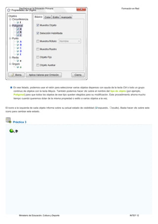 Ministerio de Educación, Cultura y Deporte INTEF 12
GeoGebra en la Educación Primaria Formación en Red
En ese listado, podemos usar el ratón para seleccionar varios objetos dispersos con ayuda de la tecla Ctrl o todo un grupo
continuo de objetos con la tecla Mayús. También podemos hacer clic sobre el nombre del tipo de objeto (por ejemplo,
Poligonal) para que todos los objetos de ese tipo queden elegidos para su modificación. Este procedimiento ahorra mucho
tiempo cuando queremos dotar de la misma propiedad o estilo a varios objetos a la vez.
El icono a la izquierda de cada objeto informa sobre su actual estado de visibilidad ( expuesto, oculto). Basta hacer clic sobre este
icono para cambiar este estado.
Práctica 3
 