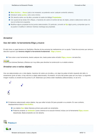 Ministerio de Educación, Cultura y Deporte INTEF 13
GeoGebra en la Educación Primaria Formación en Red
Menú Archivo → Nuevo (solo si es necesario; se pretende vaciar cualquier contenido anterior).
Introducir varios puntos, ocho como mínimo.
Clic derecho sobre uno de ellos y acceder al cuadro de diálogo Propiedades.
Con ayuda de las teclas Ctrl o Mayús, o haciendo clic sobre el nombre del tipo de objeto, probar a seleccionar varios a la
vez en la lista de la izquierda.
Modificar alguna propiedad de los puntos seleccionados. En particular, convertir en fijo algún punto y comprobar que no
se puede ni modificar ni eliminar mientras mantenga esa propiedad.
Arrastrar
Uso del ratón: la herramienta Elige y mueve
El ratón tiene un papel decisivo en GeoGebra. Muchas de las acciones las realizaremos con su ayuda. Todas las acciones que vamos a
describir suponen que tenemos elegida la herramienta fundamental: Elige y mueve.
Para volver a esa herramienta, desde cualquier otra, basta pulsar sobre el botón Elige y mueve o la tecla Esc.
Los botones Deshace y Rehace son muy útiles para devolver la construcción a un estado anterior.
Arrastrar uno o varios objetos
Una vez seleccionados uno o más objetos, hacemos clic sobre uno de ellos y, sin dejar de pulsar el botón izquierdo del ratón, lo
arrastramos (junto al resto, si hay más de un objeto seleccionado). Al arrastrar, el icono del puntero pasa ser una mano. La siguiente
imagen muestra un arrastre de los puntos A y B. Obsérvese que ambos están resaltados (seleccionados), no así el C.
Si habíamos seleccionado varios objetos, hay que soltar la tecla Ctrl para proceder a su arrastre. En caso contrario,
desplazaríamos toda la Vista Gráfica.
Los objetos fijos deben liberarse primero para poder ser arrastrados.
Podemos arrastrar un deslizador (como veremos en la sección Animar) incluso con la herramienta Elige y mueve
desactivada. Basta arrastrarlo con clic derecho.
Práctica 4
 