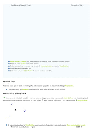 Ministerio de Educación, Cultura y Deporte INTEF 14
GeoGebra en la Educación Primaria Formación en Red
Menú Archivo →Nuevo (solo si es necesario; se pretende vaciar cualquier contenido anterior).
Introducir varios puntos, ocho como mínimo.
Probar a seleccionar varios a la vez, tanto en la Vista Algebraica como en la Vista Gráfica.
Probar a arrastrar varios a la vez.
Probar a desplazar la Vista Gráfica haciendo uso de la tecla Ctrl.
Objetos fijos
Podemos hacer que un objeto se mantenga fijo, activando esa propiedad en el cuadro de diálogo Propiedades.
Podemos arrastrar un deslizador incluso una vez fijado. Basta arrastrarlo con clic derecho.
Desplazar la vista gráfica
Si mantenemos pulsada la tecla Ctrl y mientras hacemos clic y arrastramos el ratón sobre la Vista Gráfica, toda ella se desplazará.
El puntero cambia, mostrando una imagen de cuatro flechas . Esta acción es equivalente a usar la herramienta Desplaza Vista.
Si después de desplazar la Vista Gráfica queremos volver a la posición inicial, basta abrir el Menú contextual de la vista
 