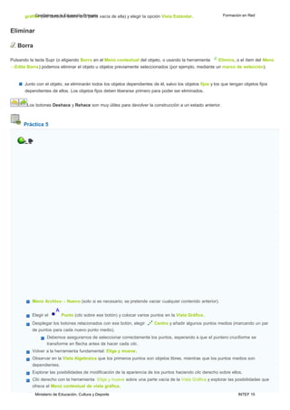 Ministerio de Educación, Cultura y Deporte INTEF 15
gráficGaeo(cGliecbrdaeerenclahoEdsuocbarceióunnParimpaarrtiae vacía de ella) y elegir la opción Vista Estándar. Formación en Red
Eliminar
Borra
Pulsando la tecla Supr (o eligiendo Borra en el Menú contextual del objeto, o usando la herramienta Elimina, o el ítem del Menú
→Edita Borra) podemos eliminar el objeto u objetos previamente seleccionados (por ejemplo, mediante un marco de selección).
Junto con el objeto, se eliminarán todos los objetos dependientes de él, salvo los objetos fijos y los que tengan objetos fijos
dependientes de ellos. Los objetos fijos deben liberarse primero para poder ser eliminados.
Los botones Deshace y Rehace son muy útiles para devolver la construcción a un estado anterior.
Práctica 5
Menú Archivo→ Nuevo (solo si es necesario; se pretende vaciar cualquier contenido anterior).
Elegir el Punto (clic sobre ese botón) y colocar varios puntos en la Vista Gráfica.
Desplegar los botones relacionados con ese botón, elegir Centro y añadir algunos puntos medios (marcando un par
de puntos para cada nuevo punto medio).
Debemos asegurarnos de seleccionar correctamente los puntos, esperando a que el puntero cruciforme se
transforme en flecha antes de hacer cada clic.
Volver a la herramienta fundamental: Elige y mueve.
Observar en la Vista Algebraica que los primeros puntos son objetos libres, mientras que los puntos medios son
dependientes.
Explorar las posibilidades de modificación de la apariencia de los puntos haciendo clic derecho sobre ellos.
Clic derecho con la herramienta Elige y mueve sobre una parte vacía de la Vista Gráfica y explorar las posibilidades que
ofrece el Menú contextual de vista gráfica.
 