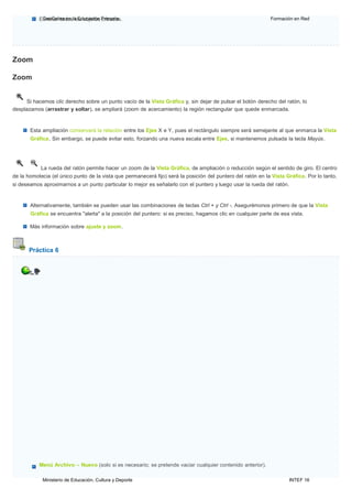 Ministerio de Educación, Cultura y Deporte INTEF 16
EGlimeoinGaerbtroadeonslaloEsdoucbajectióonsPcrriemaadrioas. Formación en Red
Zoom
Zoom
Si hacemos clic derecho sobre un punto vacío de la Vista Gráfica y, sin dejar de pulsar el botón derecho del ratón, lo
desplazamos (arrastrar y soltar), se ampliará (zoom de acercamiento) la región rectangular que quede enmarcada.
Esta ampliación conservará la relación entre los Ejes X e Y, pues el rectángulo siempre será semejante al que enmarca la Vista
Gráfica. Sin embargo, se puede evitar esto, forzando una nueva escala entre Ejes, si mantenemos pulsada la tecla Mayús.
La rueda del ratón permite hacer un zoom de la Vista Gráfica, de ampliación o reducción según el sentido de giro. El centro
de la homotecia (el único punto de la vista que permanecerá fijo) será la posición del puntero del ratón en la Vista Gráfica. Por lo tanto,
si deseamos aproximarnos a un punto particular lo mejor es señalarlo con el puntero y luego usar la rueda del ratón.
Alternativamente, también se pueden usar las combinaciones de teclas Ctrl + y Ctrl -. Asegurémonos primero de que la Vista
Gráfica se encuentra "alerta" a la posición del puntero: si es preciso, hagamos clic en cualquier parte de esa vista.
Más información sobre ajuste y zoom.
Práctica 6
Menú Archivo→ Nuevo (solo si es necesario; se pretende vaciar cualquier contenido anterior).
 