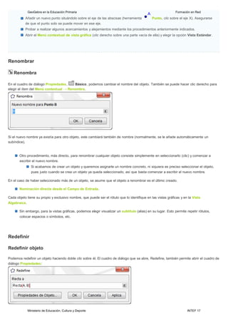 Ministerio de Educación, Cultura y Deporte INTEF 17
GeoGebra en la Educación Primaria Formación en Red
Añadir un nuevo punto situándolo sobre el eje de las abscisas (herramienta Punto, clic sobre el eje X). Asegurarse
de que el punto solo se puede mover en ese eje.
Probar a realizar algunos acercamientos y alejamientos mediante los procedimientos anteriormente indicados.
Abrir el Menú contextual de vista gráfica (clic derecho sobre una parte vacía de ella) y elegir la opción Vista Estándar.
Renombrar
Renombra
En el cuadro de diálogo Propiedades, Básico, podemos cambiar el nombre del objeto. También se puede hacer clic derecho para
elegir el ítem del Menú contextual → Renombra.
Si el nuevo nombre ya existía para otro objeto, este cambiará también de nombre (normalmente, se le añade automáticamente un
subíndice).
Otro procedimiento, más directo, para renombrar cualquier objeto consiste simplemente en seleccionarlo (clic) y comenzar a
escribir el nuevo nombre.
Si acabamos de crear un objeto y queremos asignarle un nombre concreto, ni siquiera es preciso seleccionar el objeto,
pues justo cuando se crea un objeto ya queda seleccionado, así que basta comenzar a escribir el nuevo nombre.
En el caso de haber seleccionado más de un objeto, se asume que el objeto a renombrar es el último creado.
Nominación directa desde el Campo de Entrada.
Cada objeto tiene su propio y exclusivo nombre, que puede ser el rótulo que lo identifique en las vistas gráficas y en la Vista
Algebraica.
Sin embargo, para la vistas gráficas, podemos elegir visualizar un subtítulo (alias) en su lugar. Esto permite repetir rótulos,
colocar espacios o símbolos, etc.
Redefinir
Redefinir objeto
Podemos redefinir un objeto haciendo doble clic sobre él. El cuadro de diálogo que se abre, Redefine, también permite abrir el cuadro de
diálogo Propiedades:
 