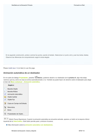 Ministerio de Educación, Cultura y Deporte INTEF 19
GeoGebra en la Educación Primaria Formación en Red
En la siguiente construcción, probar a animar los puntos usando el teclado. Seleccionar un punto (clic) y usar las teclas citadas.
Observar las diferencias de comportamiento según la tecla elegida.
Please install Java 1.4 (or later) to use this page.
Animación automática de un deslizador
En el cuadro de diálogo Propiedades, pestaña Básico, podemos decidir si un deslizador (en la práctica 8, algo más abajo,
veremos qué es y cómo se crea) se anima automáticamente o no. También se puede hacer clic derecho sobre el deslizador para elegir
el ítem del Menú contextual →Animación automática.
(Botón Pausa-Reproduce). Cuando la animación automática se encuentra activada, aparece un botón en la esquina inferior
izquierda de la Vista Gráfica. Este botón permite parar y reiniciar el avance.
Más información sobre la animación automática con deslizadores.
 