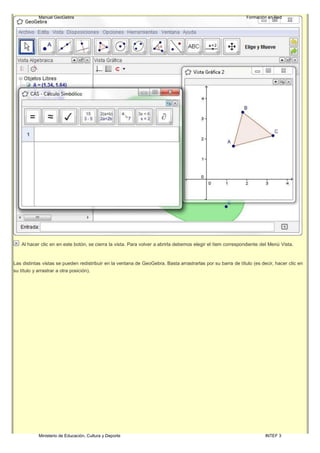 Ministerio de Educación, Cultura y Deporte INTEF 3
Manual GeoGebra Formación en Red
Al hacer clic en en este botón, se cierra la vista. Para volver a abrirla debemos elegir el ítem correspondiente del Menú Vista.
Las distintas vistas se pueden redistribuir en la ventana de GeoGebra. Basta arrastrarlas por su barra de título (es decir, hacer clic en
su título y arrastrar a otra posición).
 