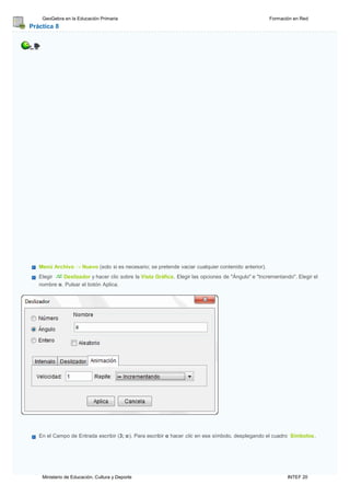 Ministerio de Educación, Cultura y Deporte INTEF 20
GeoGebra en la Educación Primaria Formación en Red
Práctica 8
Menú Archivo → Nuevo (solo si es necesario; se pretende vaciar cualquier contenido anterior).
Elegir Deslizador y hacer clic sobre la Vista Gráfica. Elegir las opciones de "Ángulo" e "Incrementando". Elegir el
nombre α. Pulsar el botón Aplica.
En el Campo de Entrada escribir (3; α). Para escribir α hacer clic en ese símbolo, desplegando el cuadro Símbolos.
 