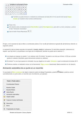 Ministerio de Educación, Cultura y Deporte INTEF 21
GeoGebra en la Educación Primaria Formación en Red
También se puede introducir α mediante la combinación de teclas Alt A. En la sección del manual Atajos
teclado se muestran otras muchas combinaciones.
Pulsar lntro.
Clic derecho sobre el deslizador (en la Vista Gráfica o en la Vista Algebraica), para abrir su menú contextual, y activar
el ítem "Animación Automática".
Usar el botón Pausa-Reproduce
El signo ; de la expresión (r; α) se refiere a coordenadas polares. Si en vez (3; α) hubiéramos ingresado (3, α) habríamos obtenido un
segmento vertical.
La expresión (r; α) en polares equivale a la expresión r (cos(α), sin(α)) en cartesianas. En esta última expresión, observemos el
espacio que hay entre r y el paréntesis: es el signo de la multiplicación (también se puede usar el asterisco *).
Los ángulos se ingresan en grados º o en radianes (rad). El símbolo º de grado no es más que el factor π/180 que convierte
grados en radianes (GeoGebra opera internamente siempre en radianes).
El símbolo º no es el que aparece en el teclado, hay que elegirlo en el cuadro Símbolos o usar la combinación de teclas Alt O.
Podemos arrastrar un deslizador incluso con la herramienta Elige y mueve desactivada. Basta arrastrarlo con clic derecho.
Animación automática de un punto en un recorrido
Ya sea desde el Menú contextual del objeto o desde el cuadro de diálogo Propiedades, pestaña Básico, podemos animar
automáticamente un punto sobre un recorrido (una circunferencia, por ejemplo).
 
