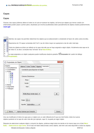 Ministerio de Educación, Cultura y Deporte INTEF 22
Más iGnfeoorGmeabcraióennslaobErdeuclaacaiónnimPraimciaórina automática de puntos. Formación en Red
Capas
Capas
Gracias a las capas podemos alterar el orden en el cual se muestran los objetos, de forma que objetos que hemos creado con
anterioridad pueden pasar a primer plano, situándose por encima (ocultándolos total o parcialmente) de objetos creados posteriormente.
capas.ggb
Además, las capas nos permiten determinar los objetos que se seleccionarán o arrastrarán al hacer clic sobre varios de ellos.
Disponemos de 1O capas numeradas del O al 9. Las de índice mayor se superponen a las de valor más bajo.
Todos los objetos se sitúan por defecto en la capa más alta que se haya asignado a algún objeto. Inicialmente esta capa es la
de índice O, es decir, la situada más "al fondo" de la Vista Gráfica.
La capa asignada a un objeto cualquiera puede modificarse desde la pestaña Avanzado del cuadro de diálogo
Propiedades.
Una vez modificado el índice de capa para un objeto (con un valor diferente de O que es el del fondo), todos los nuevos
objetos quedarán en la capa de valor más alto (por ejemplo, capa 3), ocupada por algún objeto.
Después de seleccionar cualquier objeto o conjunto de objetos, podemos elegir todos los demás en la misma capa con el ítem Menú
Edita → Selecciona la capa activa. En el caso de haber seleccionado varios objetos, este ítem solo está disponible si todos los objetos
 