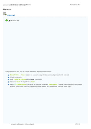 Ministerio de Educación, Cultura y Deporte INTEF 23
seleccionadoGsesooGnebdrea leanmlaisEmduacaccaiópna.Primaria Formación en Red
Un truco
Práctica 9
Un truco útil
El siguiente truco será muy útil cuando realicemos algunas construcciones.
Menú Archivo → Nuevo (solo si es necesario; se pretende vaciar cualquier contenido anterior).
Añadir un punto A.
En el Campo de Entrada escribir B=A. Pulsar lntro.
Ocultar el rótulo de B y activar su trazo.
Elegir Casilla control y hacer clic en cualquier parte de la Vista Gráfica. Cubrir el cuadro de diálogo escribiendo
Muestra Rastro como subtítulo y eligiendo el punto B en la lista desplegable. Pulsar el botón Aplica.
 