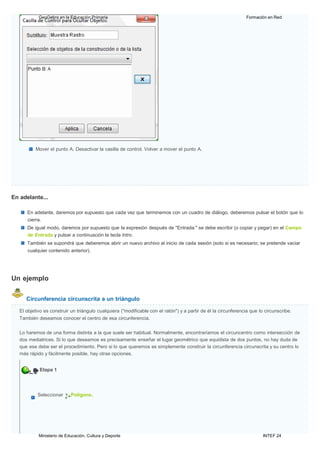 Ministerio de Educación, Cultura y Deporte INTEF 24
GeoGebra en la Educación Primaria Formación en Red
Mover el punto A. Desactivar la casilla de control. Volver a mover el punto A.
En adelante...
En adelante, daremos por supuesto que cada vez que terminemos con un cuadro de diálogo, deberemos pulsar el botón que lo
cierra.
De igual modo, daremos por supuesto que la expresión después de "Entrada:" se debe escribir (o copiar y pegar) en el Campo
de Entrada y pulsar a continuación la tecla lntro.
También se supondrá que deberemos abrir un nuevo archivo al inicio de cada sesión (solo si es necesario; se pretende vaciar
cualquier contenido anterior).
Un ejemplo
Circunferencia circunscrita a un triángulo
El objetivo es construir un triángulo cualquiera ("modificable con el ratón") y a partir de él la circunferencia que lo circunscribe.
También deseamos conocer el centro de esa circunferencia.
Lo haremos de una forma distinta a la que suele ser habitual. Normalmente, encontraríamos el circuncentro como intersección de
dos mediatrices. Si lo que deseamos es precisamente enseñar el lugar geométrico que equidista de dos puntos, no hay duda de
que ese debe ser el procedimiento. Pero si lo que queremos es simplemente construir la circunferencia circunscrita y su centro lo
más rápido y fácilmente posible, hay otras opciones.
Etapa 1
Seleccionar Polígono.
 