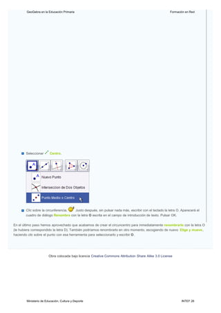 Ministerio de Educación, Cultura y Deporte INTEF 26
GeoGebra en la Educación Primaria Formación en Red
Seleccionar Centro.
Clic sobre la circunferencia. Justo después, sin pulsar nada más, escribir con el teclado la letra O. Aparecerá el
cuadro de diálogo Renombra con la letra O escrita en el campo de introducción de texto. Pulsar OK.
En el último paso hemos aprovechado que acabamos de crear el circuncentro para inmediatamente renombrarlo con la letra O
(le hubiera correspondido la letra D). También podríamos renombrarlo en otro momento, escogiendo de nuevo Elige y mueve,
haciendo clic sobre el punto con esa herramienta para seleccionarlo y escribir O.
Obra colocada bajo licencia Creative Commons Attribution Share Alike 3.0 License
 