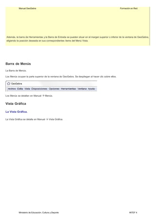Ministerio de Educación, Cultura y Deporte INTEF 4
Manual GeoGebra Formación en Red
Además, la barra de Herramientas y la Barra de Entrada se pueden situar en el margen superior o inferior de la ventana de GeoGebra,
eligiendo la posición deseada en sus correspondientes ítems del Menú Vista.
Barra de Menús
La Barra de Menús.
Los Menús ocupan la parte superior de la ventana de GeoGebra. Se despliegan al hacer clic sobre ellos.
Los Menús se detallan en Manual Menús.
Vista Gráfica
La Vista Gráfica.
La Vista Gráfica se detalla en Manual Vista Gráfica.
 